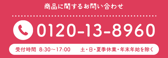 商品に関するお問い合わせTEL0120-13-8960　受付時間8:30~17:00　土・日・夏季休業・年末年始を除く