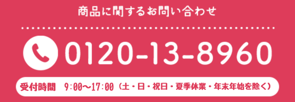 商品に関するお問い合わせTEL0120-13-8960　受付時間8:30~17:00　土・日・夏季休業・年末年始を除く